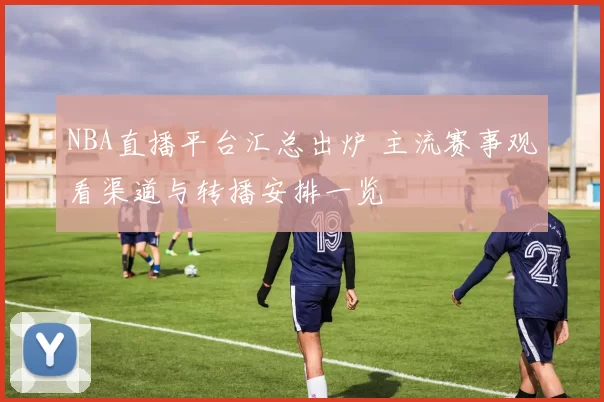 NBA直播平台汇总出炉 主流赛事观看渠道与转播安排一览