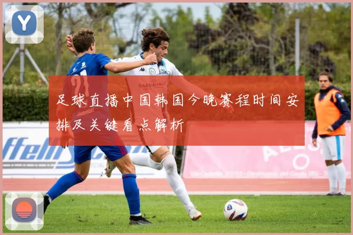 足球直播中国韩国今晚赛程时间安排及关键看点解析