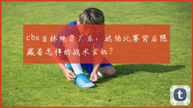 cba吉林绝杀广东，这场比赛背后隐藏着怎样的战术玄机？