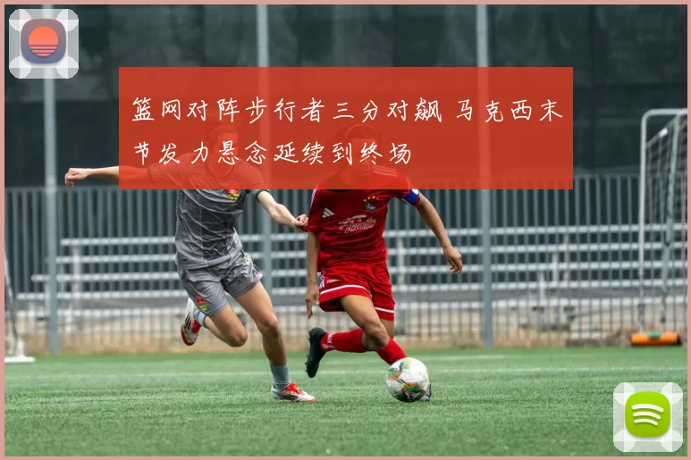 篮网对阵步行者三分对飙 马克西末节发力悬念延续到终场