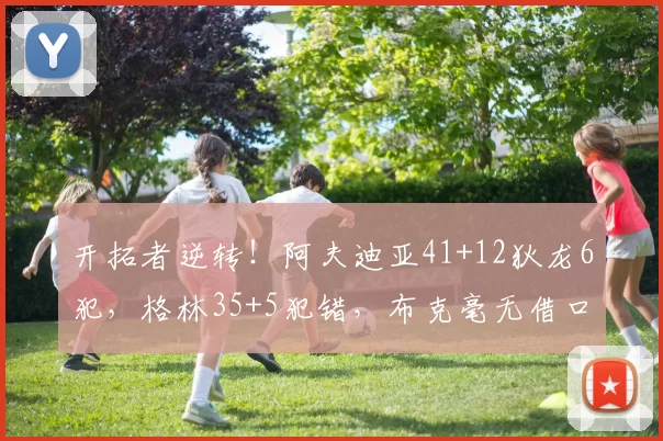 开拓者逆转！阿夫迪亚41+12狄龙6犯，格林35+5犯错，布克毫无借口