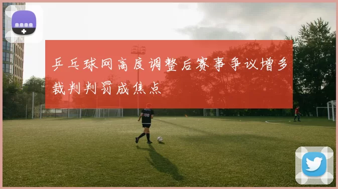 乒乓球网高度调整后赛事争议增多裁判判罚成焦点