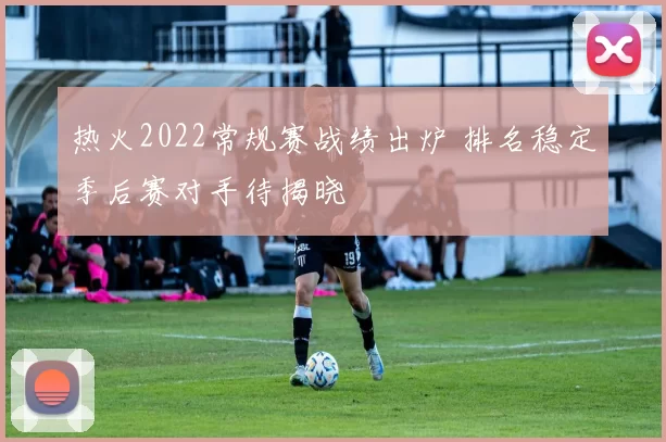 热火2022常规赛战绩出炉 排名稳定季后赛对手待揭晓