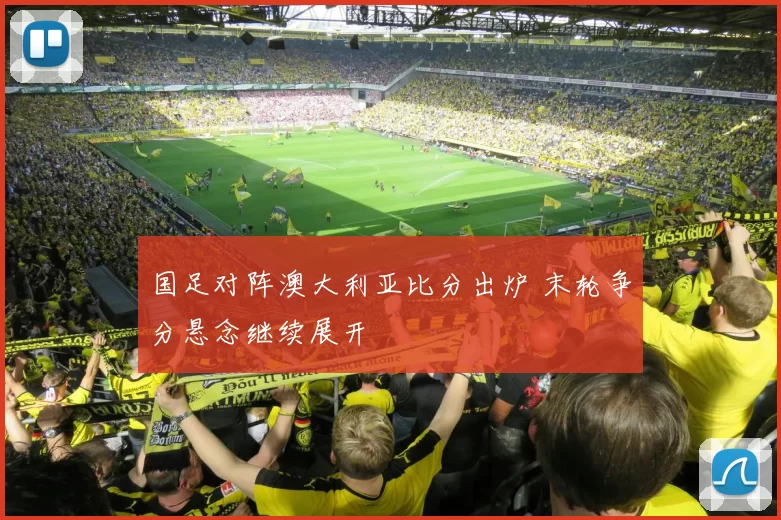 国足对阵澳大利亚比分出炉 末轮争分悬念继续展开