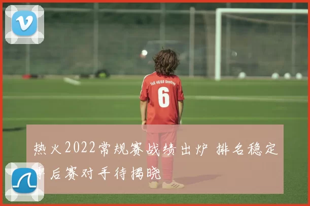 热火2022常规赛战绩出炉 排名稳定季后赛对手待揭晓