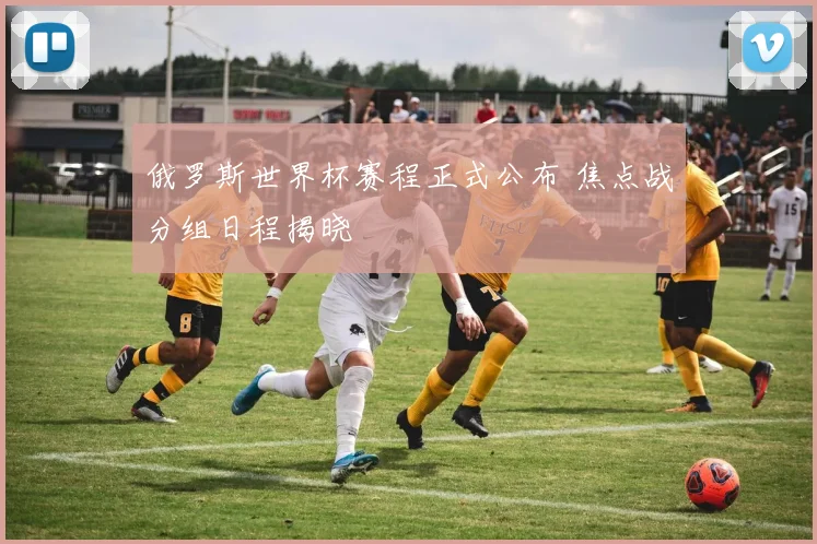俄罗斯世界杯赛程正式公布 焦点战分组日程揭晓