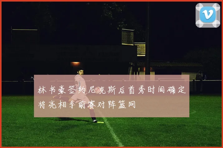 林书豪签约尼克斯后首秀时间确定将亮相季前赛对阵篮网