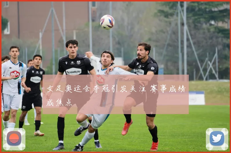 女足奥运会夺冠引发关注 赛事成绩成焦点