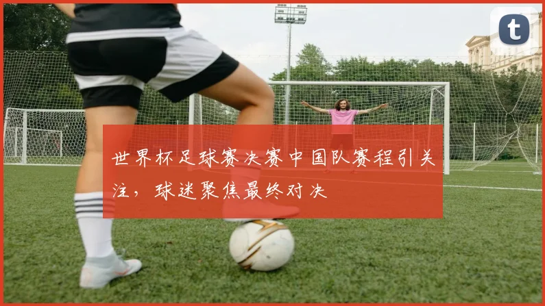 世界杯足球赛决赛中国队赛程引关注，球迷聚焦最终对决