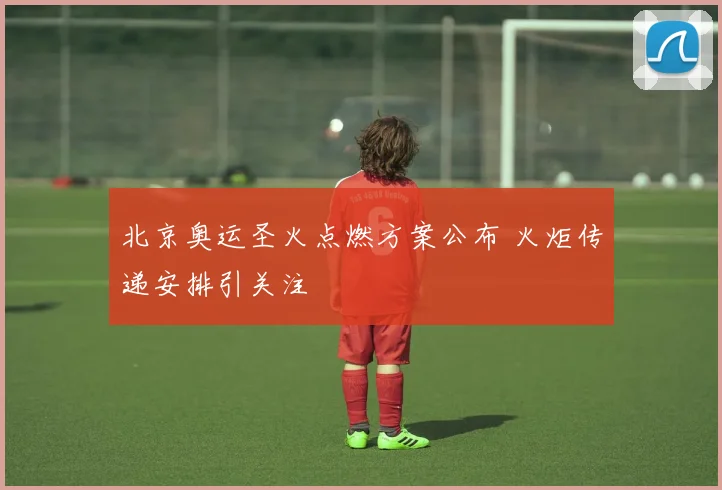 北京奥运圣火点燃方案公布 火炬传递安排引关注