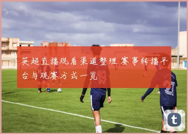 英超直播观看渠道整理 赛事转播平台与观赛方式一览