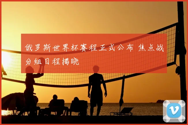 俄罗斯世界杯赛程正式公布 焦点战分组日程揭晓