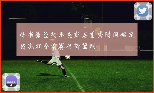 林书豪签约尼克斯后首秀时间确定将亮相季前赛对阵篮网